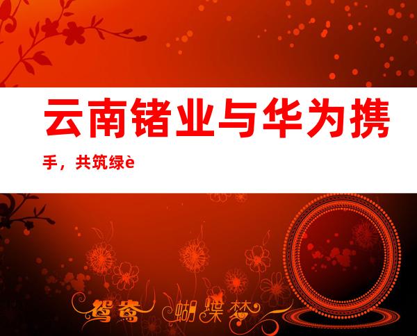 云南锗业与华为携手，共筑绿色智能矿业生态